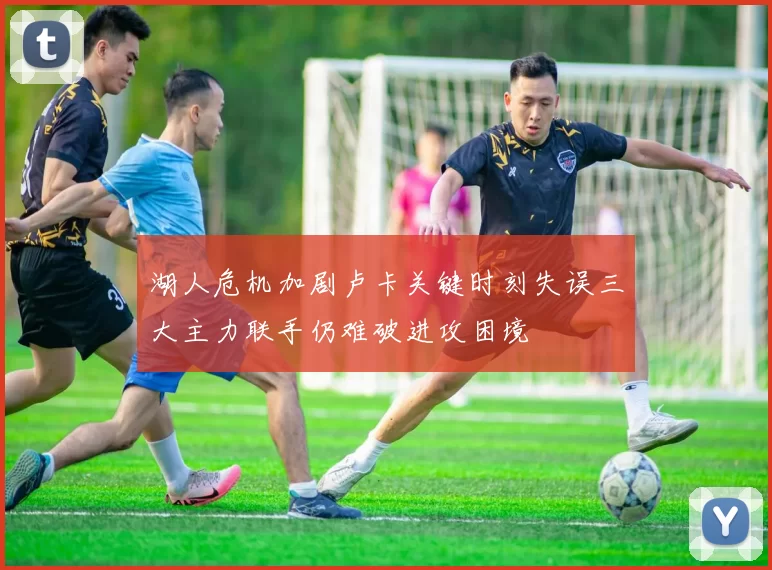 湖人危机加剧卢卡关键时刻失误三大主力联手仍难破进攻困境