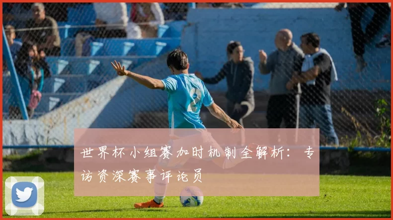 世界杯小组赛加时机制全解析：专访资深赛事评论员