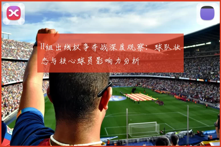 H组出线权争夺战深度观察：球队状态与核心球员影响力分析