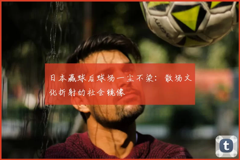日本赢球后球场一尘不染：散场文化折射的社会镜像