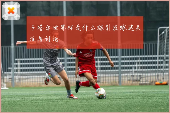 卡塔尔世界杯是什么球引发球迷关注与讨论