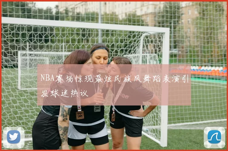 NBA赛场惊现最炫民族风舞蹈表演引发球迷热议