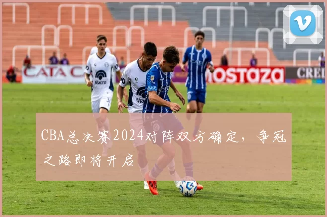 CBA总决赛2024对阵双方确定，争冠之路即将开启