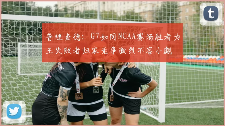 普理查德:G7如同NCAA赛场胜者为王失败者归家竞争激烈不容小觑