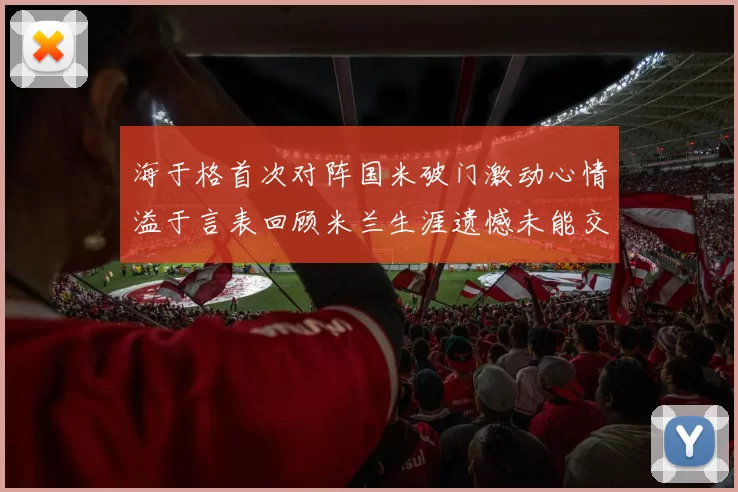 海于格首次对阵国米破门激动心情溢于言表回顾米兰生涯遗憾未能交锋