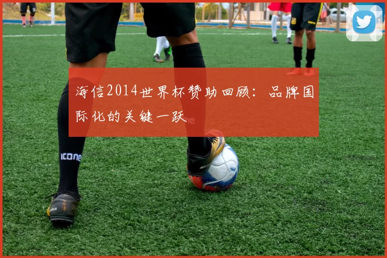 海信2014世界杯赞助回顾：品牌国际化的关键一跃