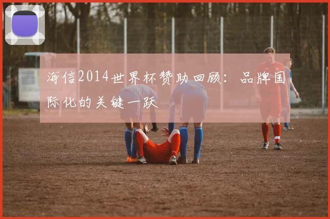 海信2014世界杯赞助回顾：品牌国际化的关键一跃