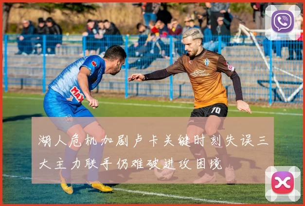 湖人危机加剧卢卡关键时刻失误三大主力联手仍难破进攻困境