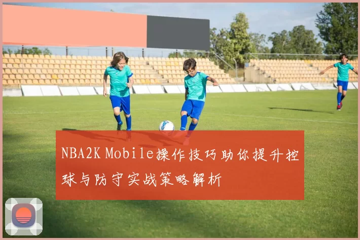 NBA2K Mobile操作技巧助你提升控球与防守实战策略解析