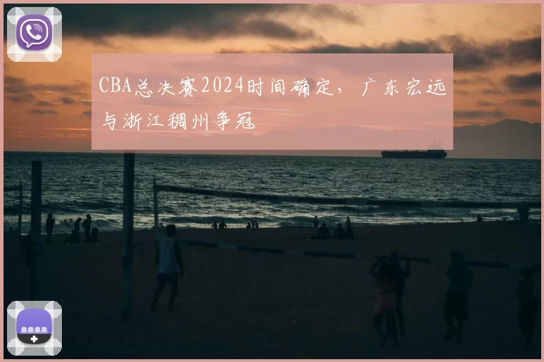 CBA总决赛2024时间确定，广东宏远与浙江稠州争冠