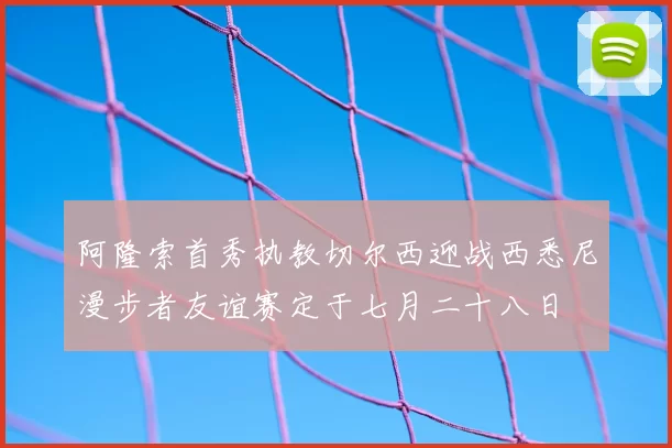 阿隆索首秀执教切尔西迎战西悉尼漫步者友谊赛定于七月二十八日