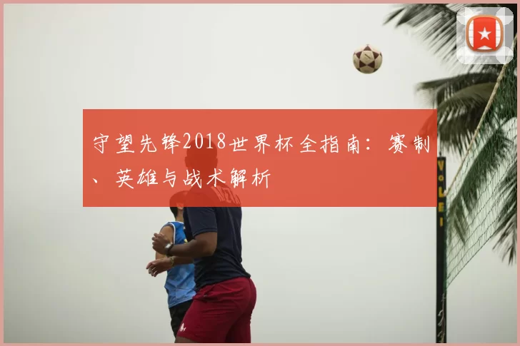 守望先锋2018世界杯全指南：赛制、英雄与战术解析