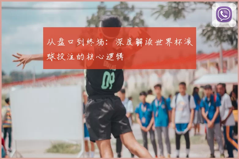 从盘口到终场：深度解读世界杯滚球投注的核心逻辑