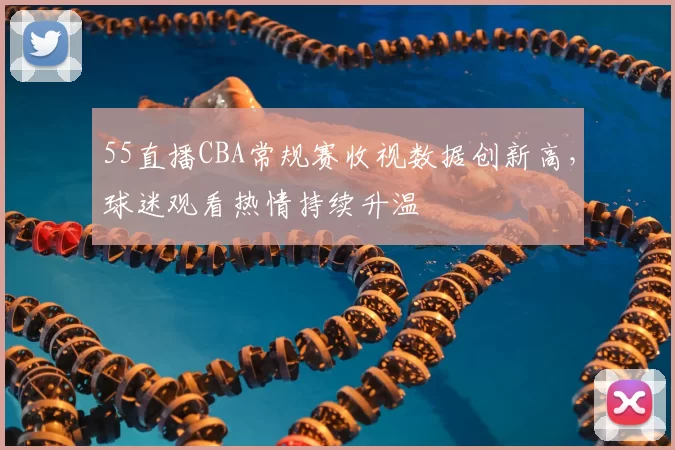55直播CBA常规赛收视数据创新高，球迷观看热情持续升温