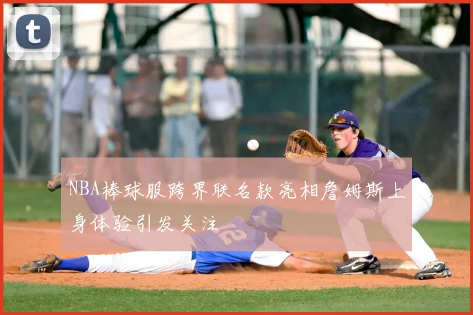 NBA棒球服跨界联名款亮相詹姆斯上身体验引发关注