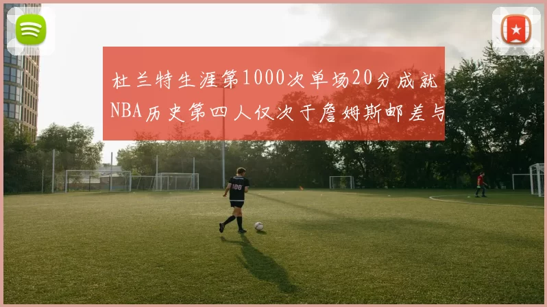 杜兰特生涯第1000次单场20分成就NBA历史第四人仅次于詹姆斯邮差与天勾