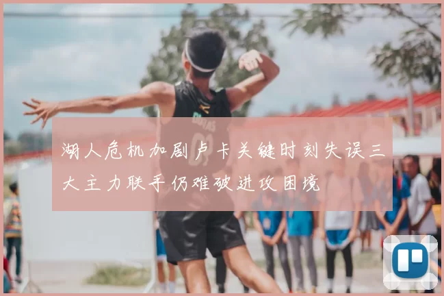 湖人危机加剧卢卡关键时刻失误三大主力联手仍难破进攻困境