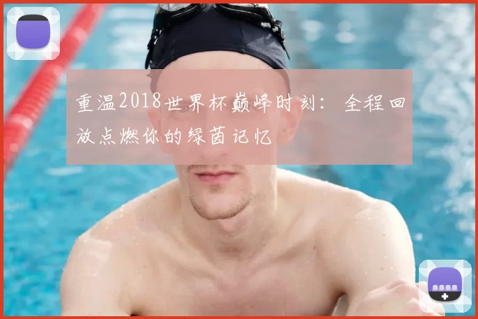 重温2018世界杯巅峰时刻：全程回放点燃你的绿茵记忆