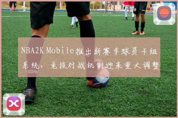 NBA2K Mobile推出新赛季球员卡组系统，竞技对战机制迎来重大调整