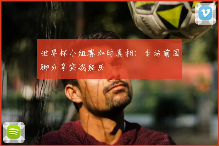 世界杯小组赛加时真相：专访前国脚分享实战经历