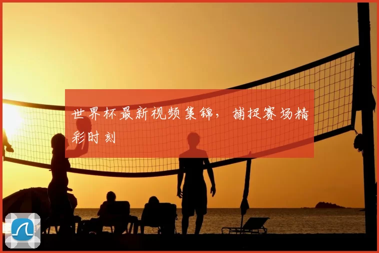 世界杯最新视频集锦，捕捉赛场精彩时刻