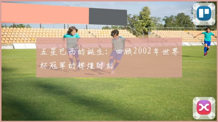 五星巴西的诞生：回顾2002年世界杯冠军的辉煌时刻