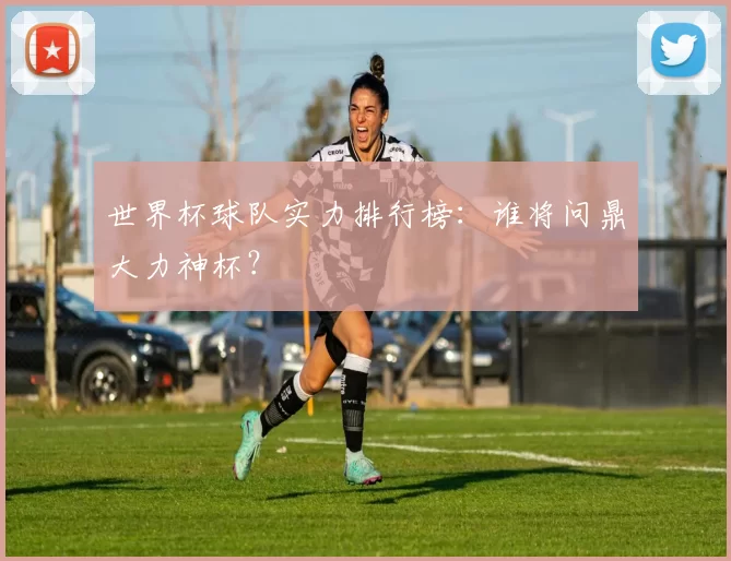世界杯球队实力排行榜：谁将问鼎大力神杯？