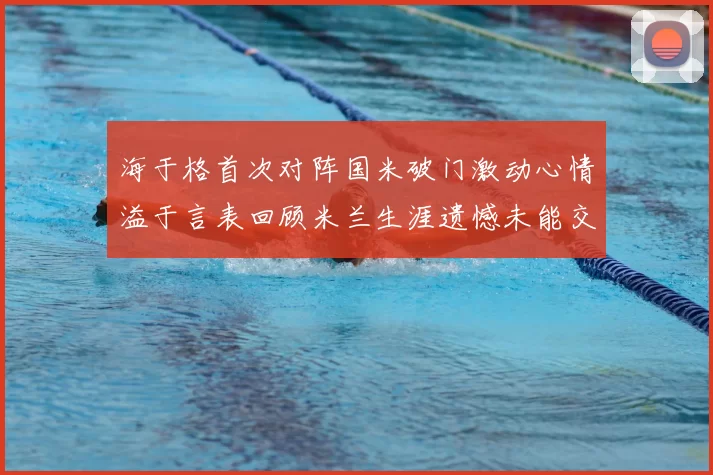 海于格首次对阵国米破门激动心情溢于言表回顾米兰生涯遗憾未能交锋