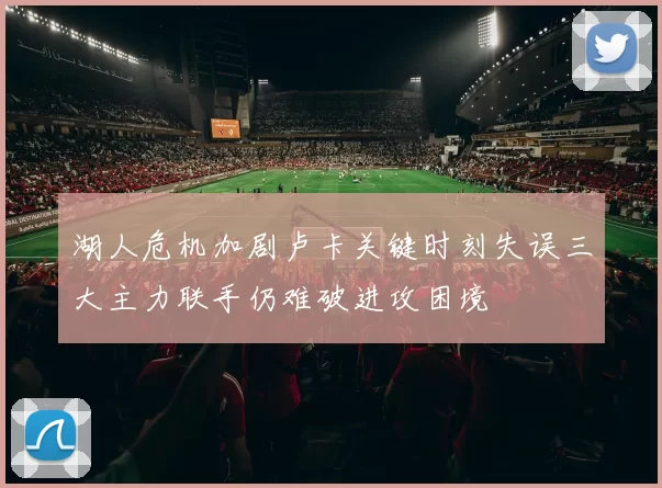 湖人危机加剧卢卡关键时刻失误三大主力联手仍难破进攻困境