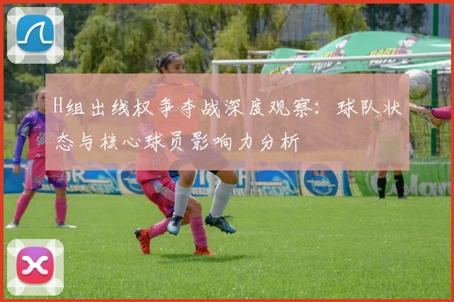 H组出线权争夺战深度观察：球队状态与核心球员影响力分析