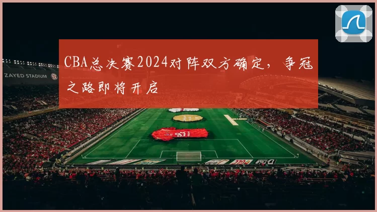 CBA总决赛2024对阵双方确定，争冠之路即将开启