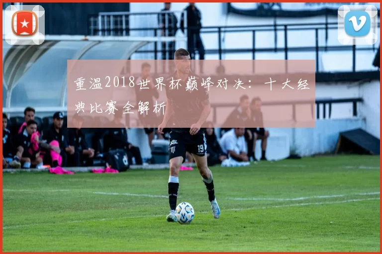 重温2018世界杯巅峰对决：十大经典比赛全解析