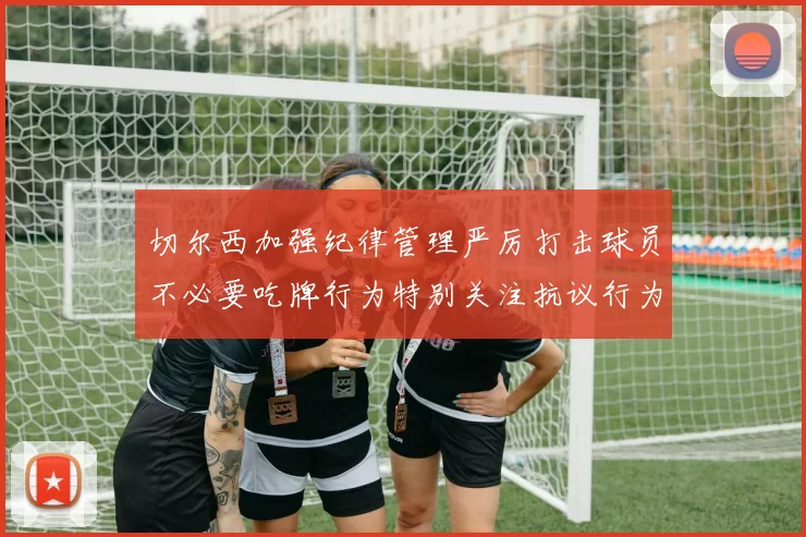 切尔西加强纪律管理严厉打击球员不必要吃牌行为特别关注抗议行为