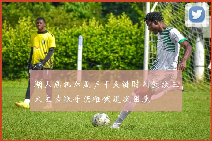 湖人危机加剧卢卡关键时刻失误三大主力联手仍难破进攻困境