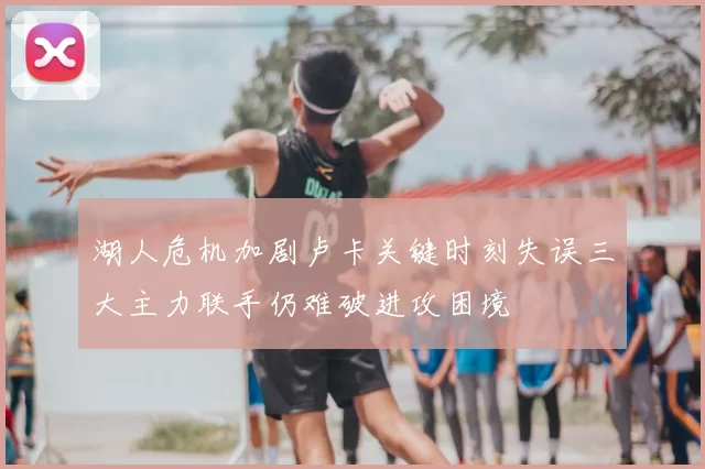 湖人危机加剧卢卡关键时刻失误三大主力联手仍难破进攻困境