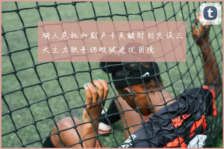 湖人危机加剧卢卡关键时刻失误三大主力联手仍难破进攻困境