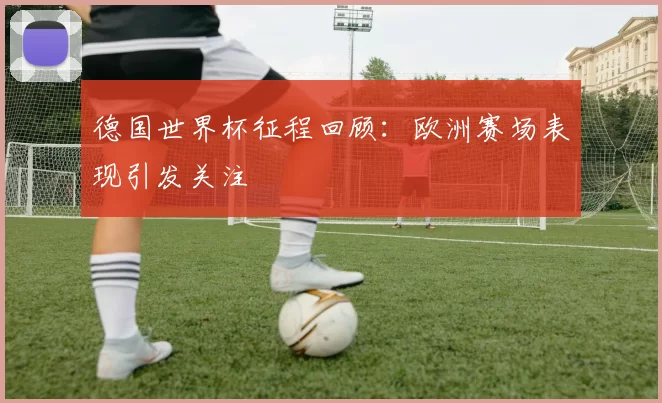 德国世界杯征程回顾：欧洲赛场表现引发关注