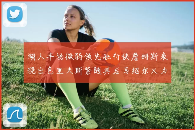 湖人半场微弱领先独行侠詹姆斯表现出色里夫斯紧随其后马绍尔火力全开