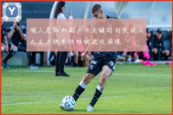 湖人危机加剧卢卡关键时刻失误三大主力联手仍难破进攻困境