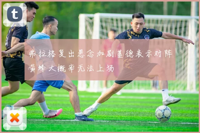 弗拉格复出悬念加剧基德表示对阵黄蜂大概率无法上场
