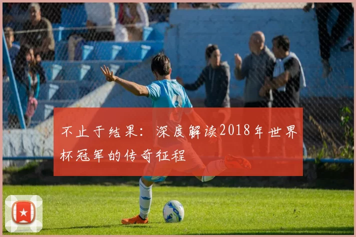 不止于结果:深度解读2018年世界杯冠军的传奇征程