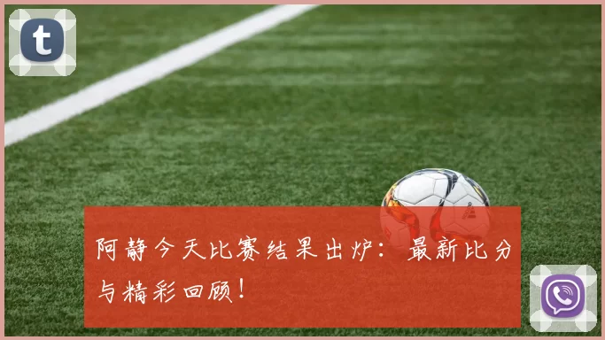 阿静今天比赛结果出炉：最新比分与精彩回顾！