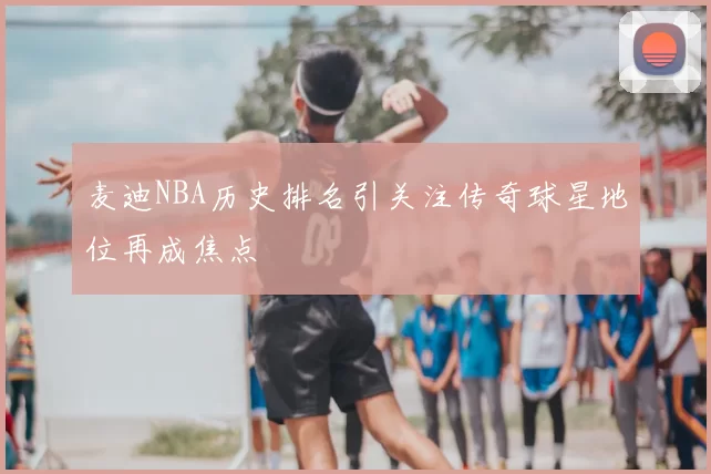 麦迪NBA历史排名引关注传奇球星地位再成焦点