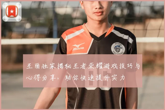 王丽独家揭秘王者荣耀游戏技巧与心得分享，助你快速提升实力