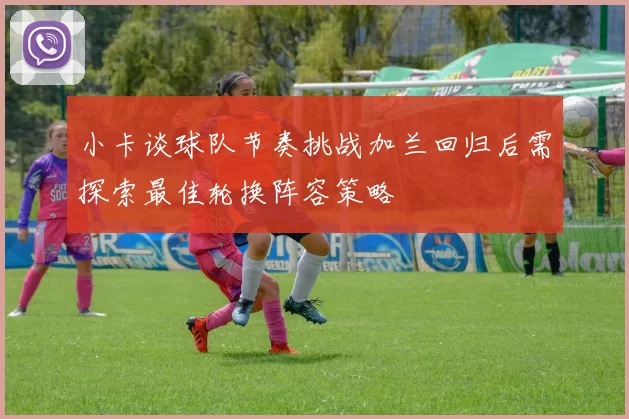 小卡谈球队节奏挑战加兰回归后需探索最佳轮换阵容策略