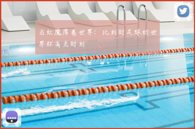 当红魔席卷世界：比利时足球的世界杯高光时刻