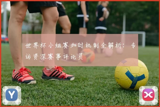 世界杯小组赛加时机制全解析：专访资深赛事评论员