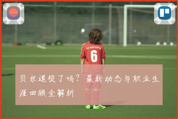 贝尔退役了吗？最新动态与职业生涯回顾全解析