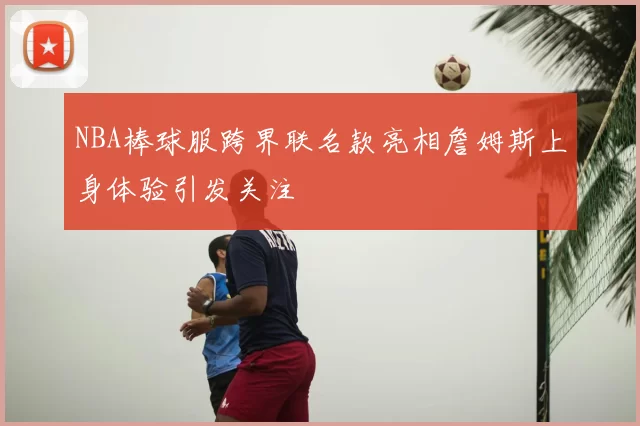 NBA棒球服跨界联名款亮相詹姆斯上身体验引发关注