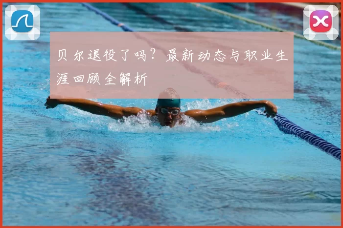 贝尔退役了吗？最新动态与职业生涯回顾全解析